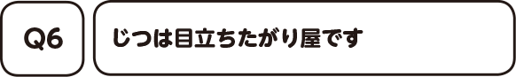 Q6. じつは目立ちたがり屋です