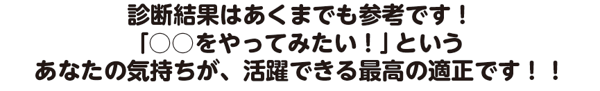 診断結果はあくまでも参考です！「○○をやってみたい！」というあなたの気持ちが、活躍できる最高の適正です！！