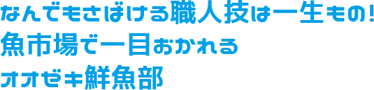 なんでもさばける職人技は一生もの！魚市場で一目おかれるオオゼキ鮮魚部